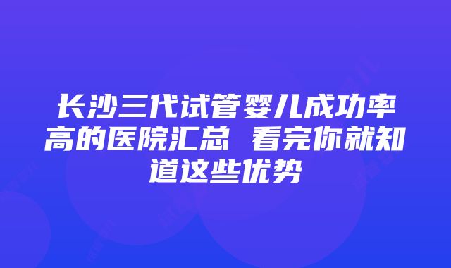 长沙三代试管婴儿成功率高的医院汇总 看完你就知道这些优势