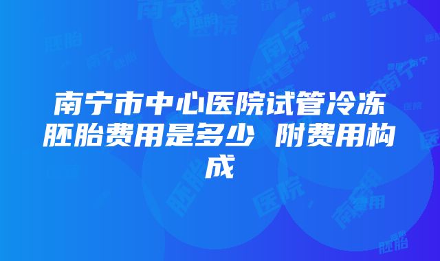 南宁市中心医院试管冷冻胚胎费用是多少 附费用构成