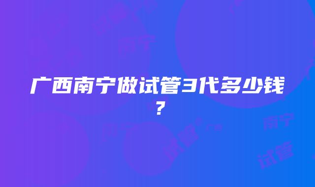 广西南宁做试管3代多少钱？