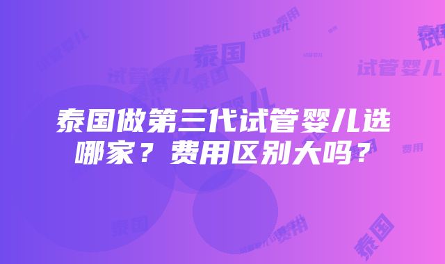 泰国做第三代试管婴儿选哪家？费用区别大吗？