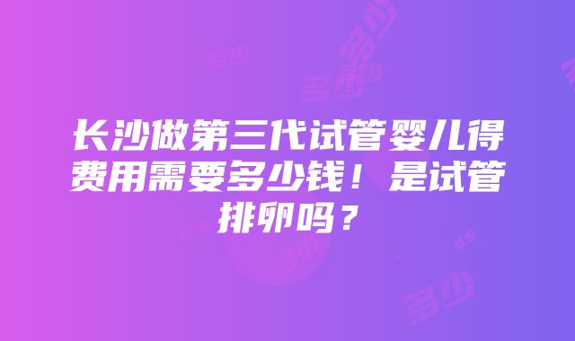 长沙做第三代试管婴儿得费用需要多少钱！是试管排卵吗？