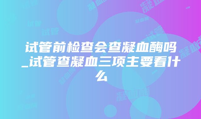 试管前检查会查凝血酶吗_试管查凝血三项主要看什么