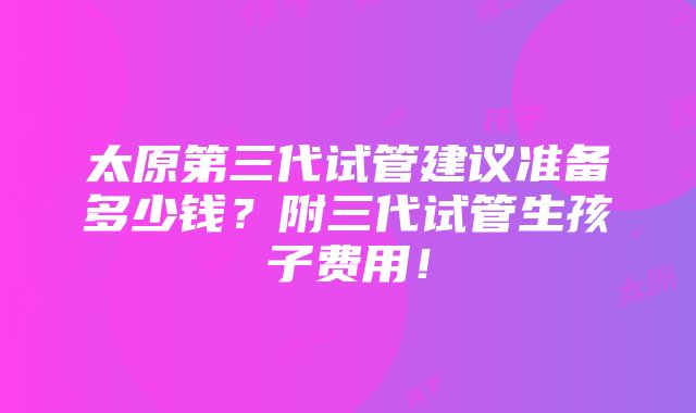 太原第三代试管建议准备多少钱？附三代试管生孩子费用！