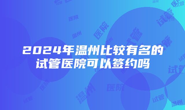 2024年温州比较有名的试管医院可以签约吗