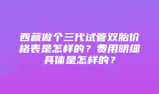 西藏做个三代试管双胎价格表是怎样的？费用明细具体是怎样的？