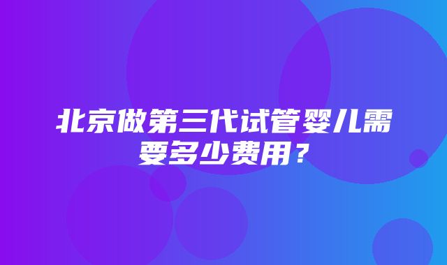 北京做第三代试管婴儿需要多少费用？