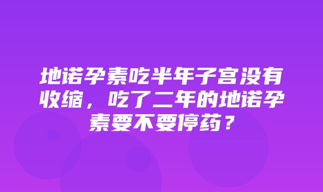 地诺孕素吃半年子宫没有收缩，吃了二年的地诺孕素要不要停药？