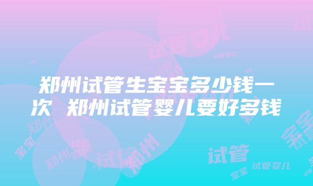 郑州试管生宝宝多少钱一次 郑州试管婴儿要好多钱