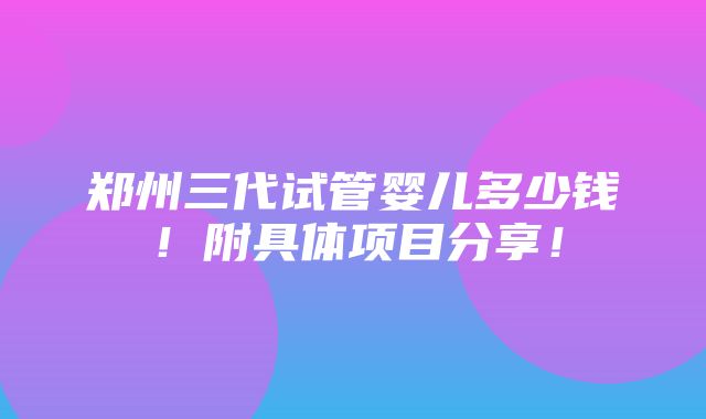 郑州三代试管婴儿多少钱！附具体项目分享！