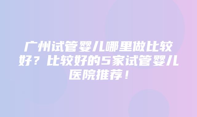 广州试管婴儿哪里做比较好？比较好的5家试管婴儿医院推荐！