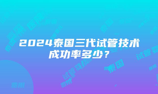 2024泰国三代试管技术成功率多少？