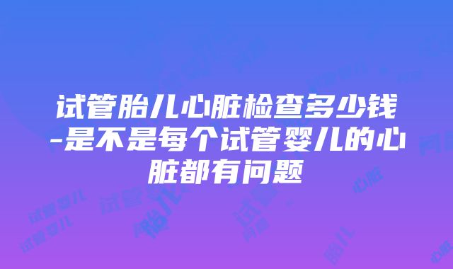 试管胎儿心脏检查多少钱-是不是每个试管婴儿的心脏都有问题