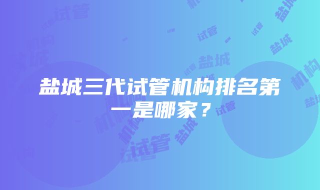 盐城三代试管机构排名第一是哪家？