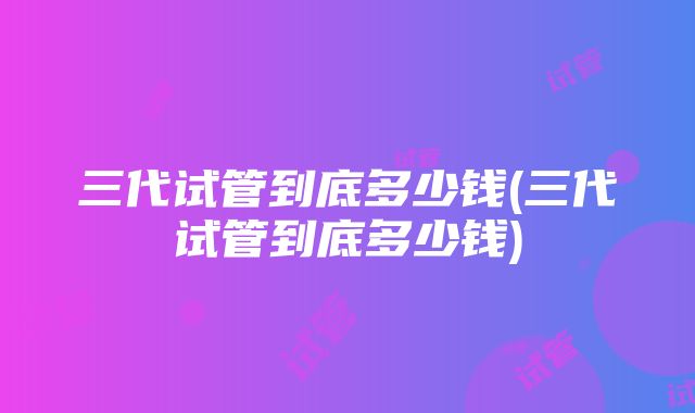 三代试管到底多少钱(三代试管到底多少钱)