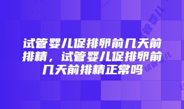 试管婴儿促排卵前几天前排精，试管婴儿促排卵前几天前排精正常吗