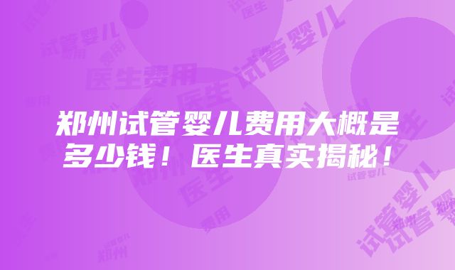 郑州试管婴儿费用大概是多少钱！医生真实揭秘！