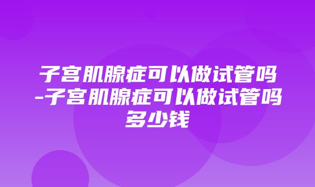 子宫肌腺症可以做试管吗-子宫肌腺症可以做试管吗多少钱