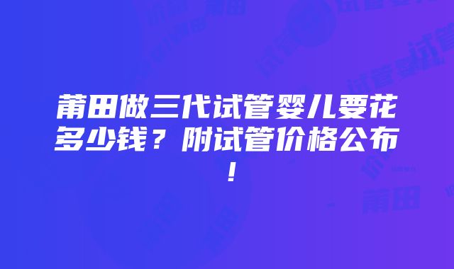 莆田做三代试管婴儿要花多少钱？附试管价格公布！