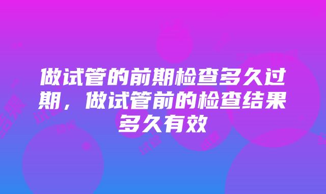 做试管的前期检查多久过期，做试管前的检查结果多久有效