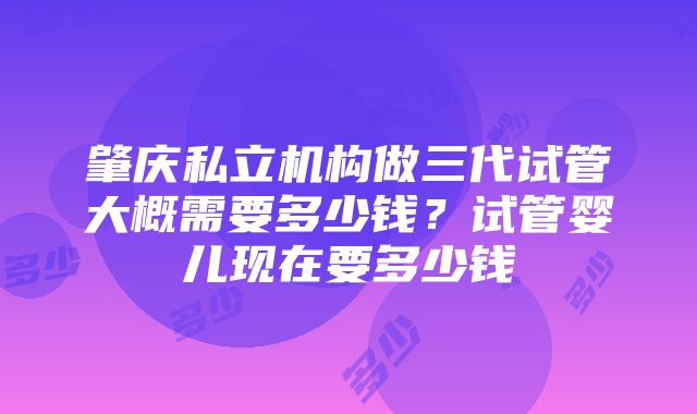 肇庆私立机构做三代试管大概需要多少钱？试管婴儿现在要多少钱