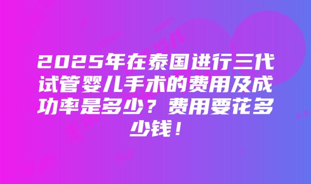 2025年在泰国进行三代试管婴儿手术的费用及成功率是多少？费用要花多少钱！