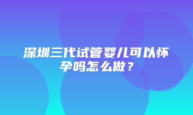 深圳三代试管婴儿可以怀孕吗怎么做？