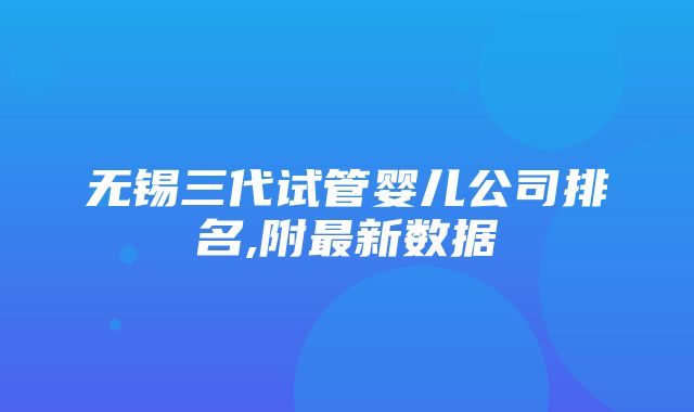 无锡三代试管婴儿公司排名,附最新数据