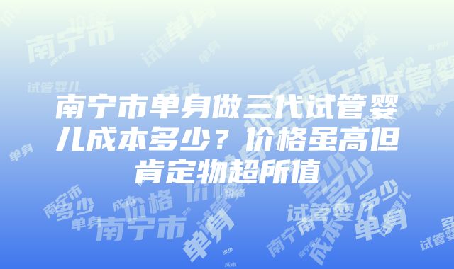 南宁市单身做三代试管婴儿成本多少？价格虽高但肯定物超所值