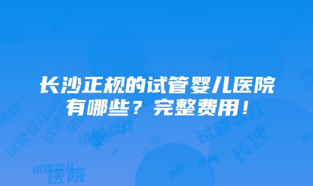 长沙正规的试管婴儿医院有哪些？完整费用！