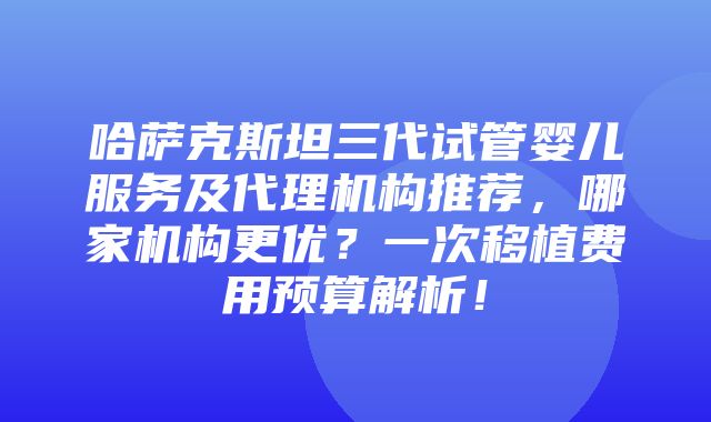 哈萨克斯坦三代试管婴儿服务及代理机构推荐，哪家机构更优？一次移植费用预算解析！