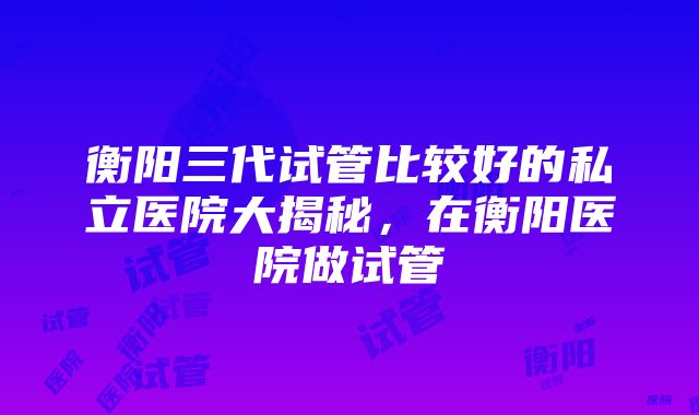 衡阳三代试管比较好的私立医院大揭秘，在衡阳医院做试管