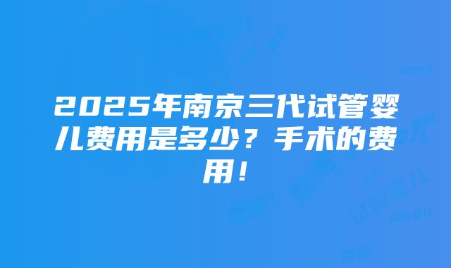 2025年南京三代试管婴儿费用是多少？手术的费用！