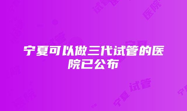 宁夏可以做三代试管的医院已公布