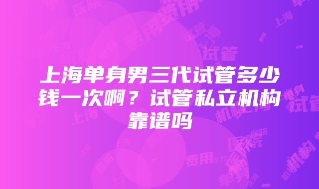 上海单身男三代试管多少钱一次啊？试管私立机构靠谱吗