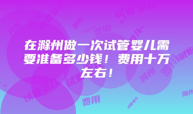 在滁州做一次试管婴儿需要准备多少钱！费用十万左右！