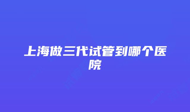 上海做三代试管到哪个医院