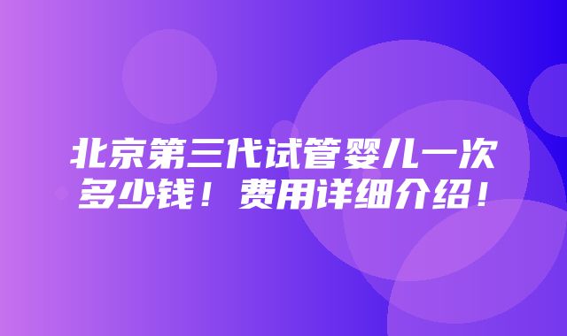 北京第三代试管婴儿一次多少钱！费用详细介绍！