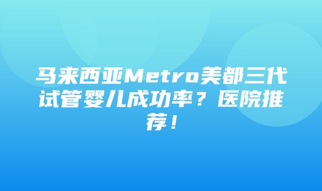 马来西亚Metro美都三代试管婴儿成功率？医院推荐！