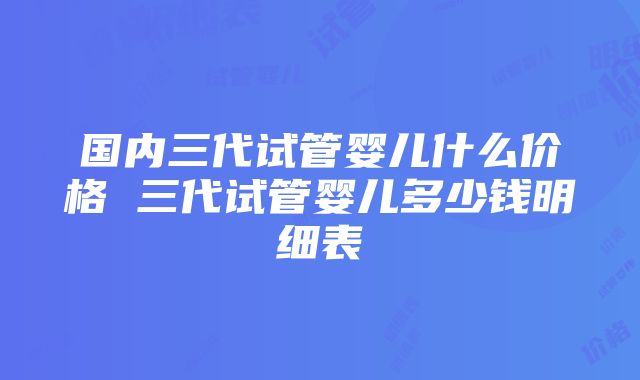 国内三代试管婴儿什么价格 三代试管婴儿多少钱明细表