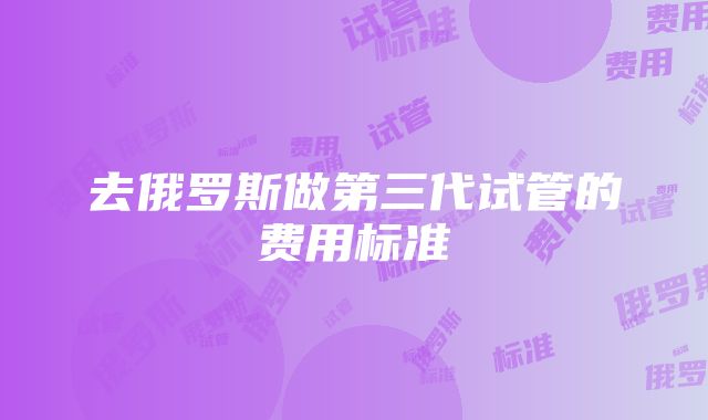 去俄罗斯做第三代试管的费用标准