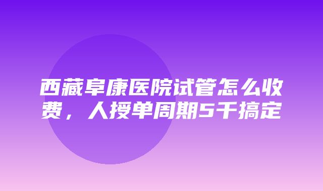 西藏阜康医院试管怎么收费，人授单周期5千搞定