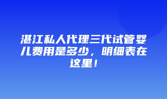 湛江私人代理三代试管婴儿费用是多少，明细表在这里！