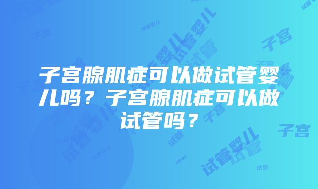 子宫腺肌症可以做试管婴儿吗？子宫腺肌症可以做试管吗？