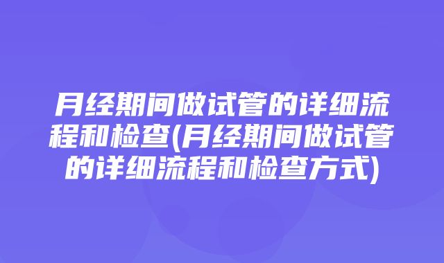 月经期间做试管的详细流程和检查(月经期间做试管的详细流程和检查方式)