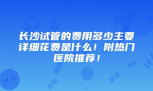 长沙试管的费用多少主要详细花费是什么！附热门医院推荐！