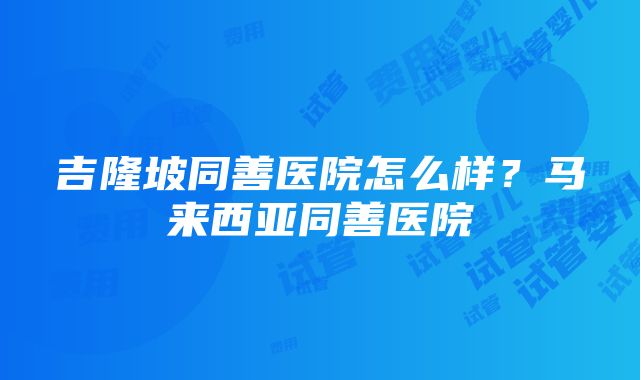 吉隆坡同善医院怎么样？马来西亚同善医院