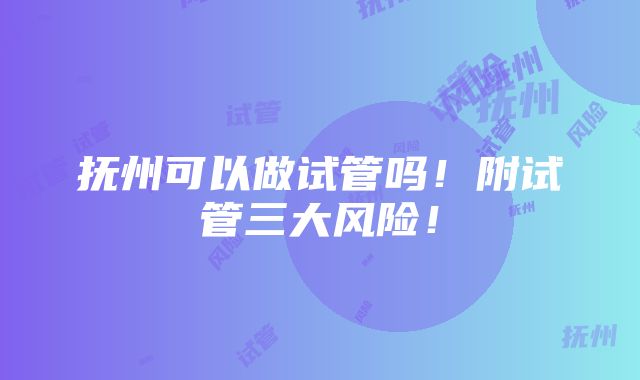 抚州可以做试管吗！附试管三大风险！