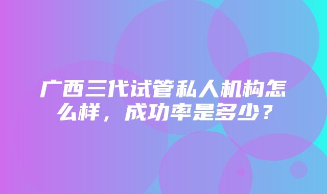 广西三代试管私人机构怎么样，成功率是多少？