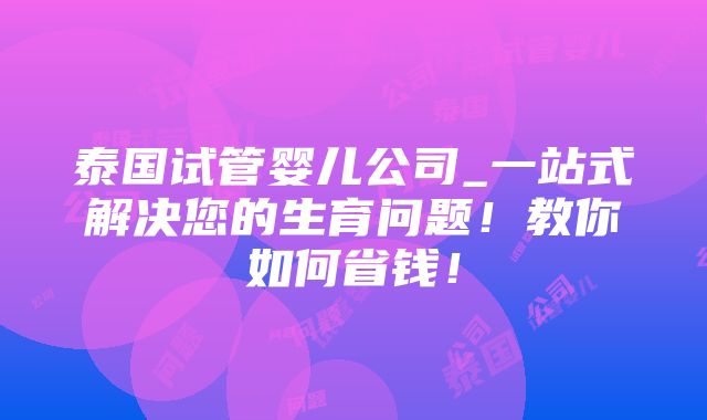 泰国试管婴儿公司_一站式解决您的生育问题！教你如何省钱！