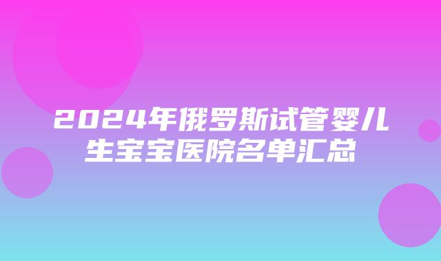 2024年俄罗斯试管婴儿生宝宝医院名单汇总